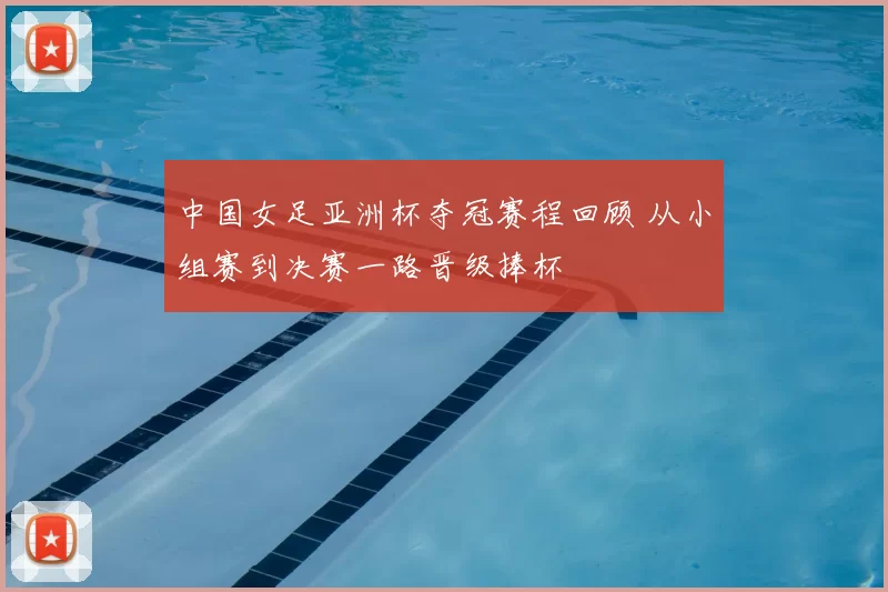 中国女足亚洲杯夺冠赛程回顾 从小组赛到决赛一路晋级捧杯