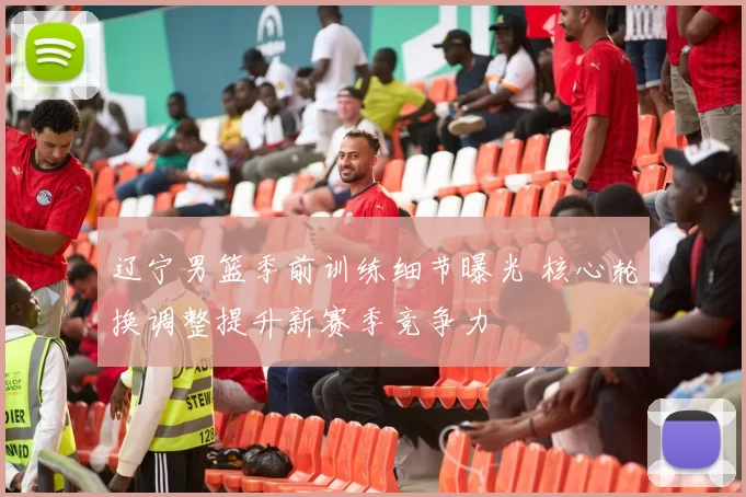 辽宁男篮季前训练细节曝光 核心轮换调整提升新赛季竞争力
