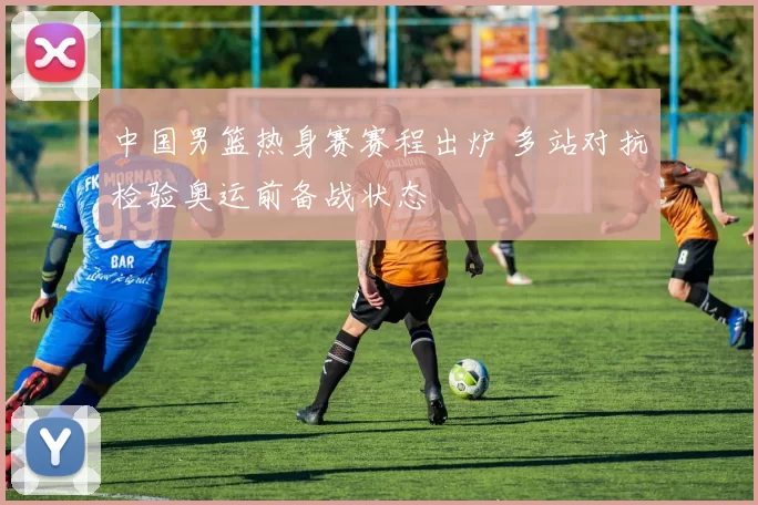 中国男篮热身赛赛程出炉 多站对抗检验奥运前备战状态