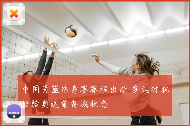 中国男篮热身赛赛程出炉 多站对抗检验奥运前备战状态