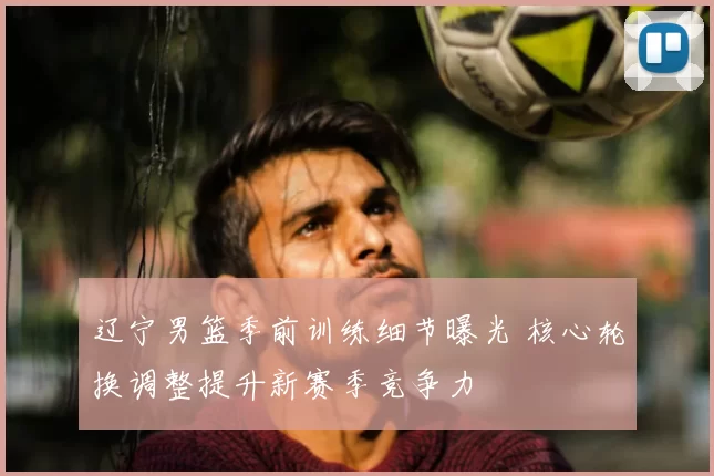 辽宁男篮季前训练细节曝光 核心轮换调整提升新赛季竞争力