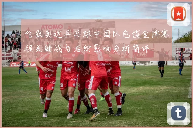 伦敦奥运乒乓球中国队包揽金牌赛程关键战与后续影响分析简评