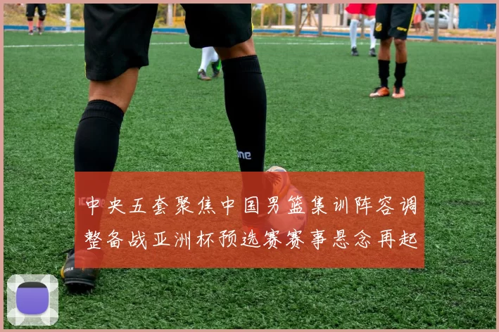 中央五套聚焦中国男篮集训阵容调整备战亚洲杯预选赛赛事悬念再起