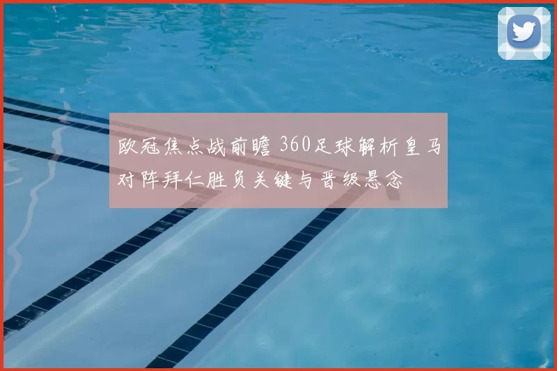 欧冠焦点战前瞻 360足球解析皇马对阵拜仁胜负关键与晋级悬念