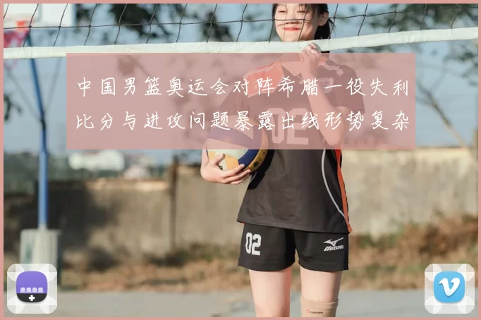 中国男篮奥运会对阵希腊一役失利比分与进攻问题暴露出线形势复杂