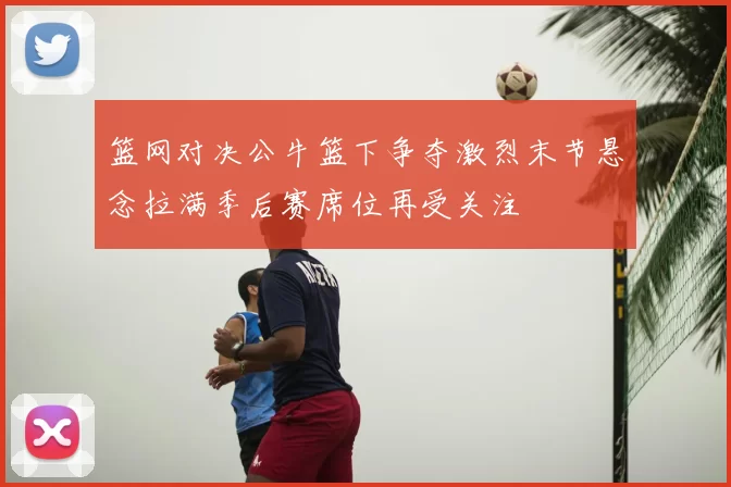 篮网对决公牛篮下争夺激烈末节悬念拉满季后赛席位再受关注