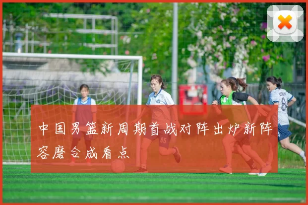中国男篮新周期首战对阵出炉新阵容磨合成看点