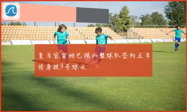 皇马官宣姆巴佩加盟球队签约五年将身披9号球衣