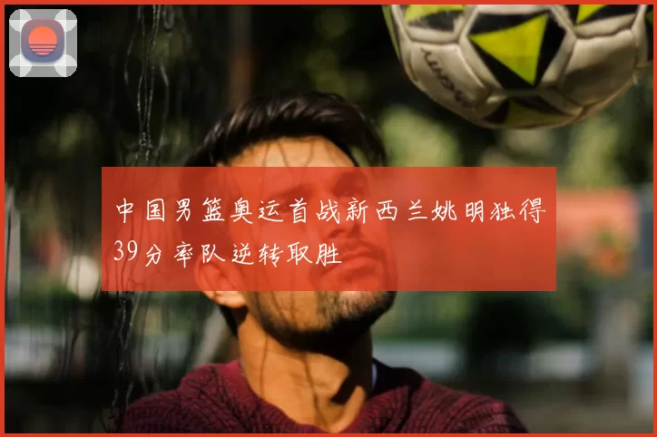 中国男篮奥运首战新西兰姚明独得39分率队逆转取胜