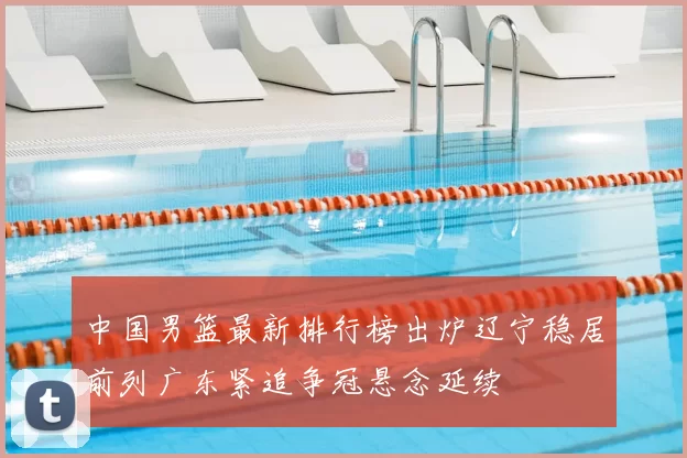 中国男篮最新排行榜出炉辽宁稳居前列广东紧追争冠悬念延续