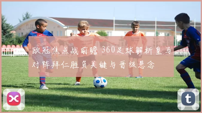 欧冠焦点战前瞻 360足球解析皇马对阵拜仁胜负关键与晋级悬念