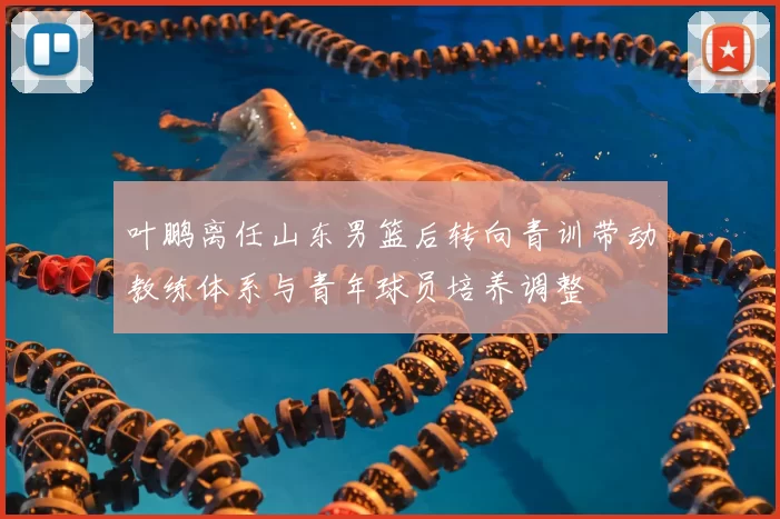 叶鹏离任山东男篮后转向青训带动教练体系与青年球员培养调整