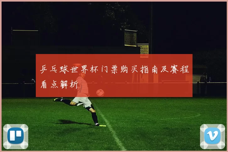 乒乓球世界杯门票购买指南及赛程看点解析