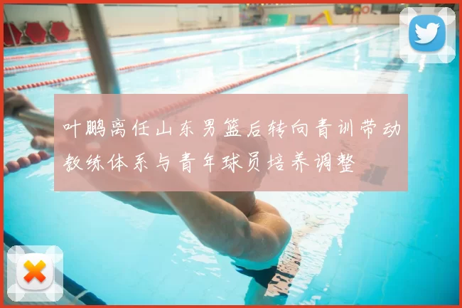 叶鹏离任山东男篮后转向青训带动教练体系与青年球员培养调整