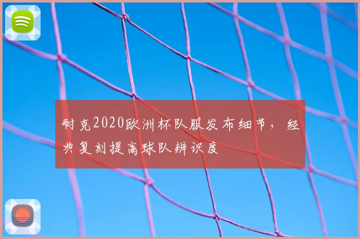 耐克2020欧洲杯队服发布细节，经典复刻提高球队辨识度