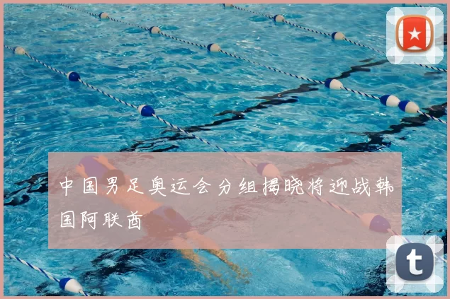 中国男足奥运会分组揭晓将迎战韩国阿联酋