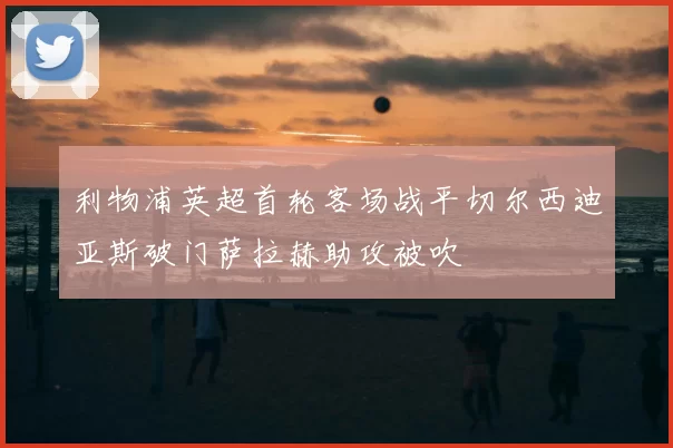 利物浦英超首轮客场战平切尔西迪亚斯破门萨拉赫助攻被吹