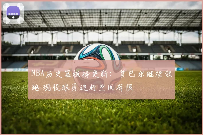 NBA历史篮板榜更新：贾巴尔继续领跑 现役球员追赶空间有限