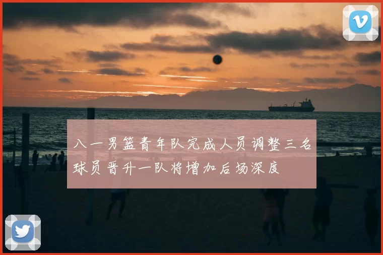 八一男篮青年队完成人员调整三名球员晋升一队将增加后场深度