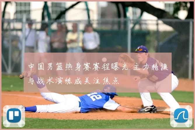 中国男篮热身赛赛程曝光 主力轮换与战术演练成关注焦点