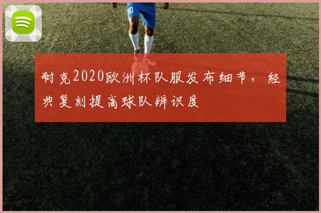 耐克2020欧洲杯队服发布细节，经典复刻提高球队辨识度