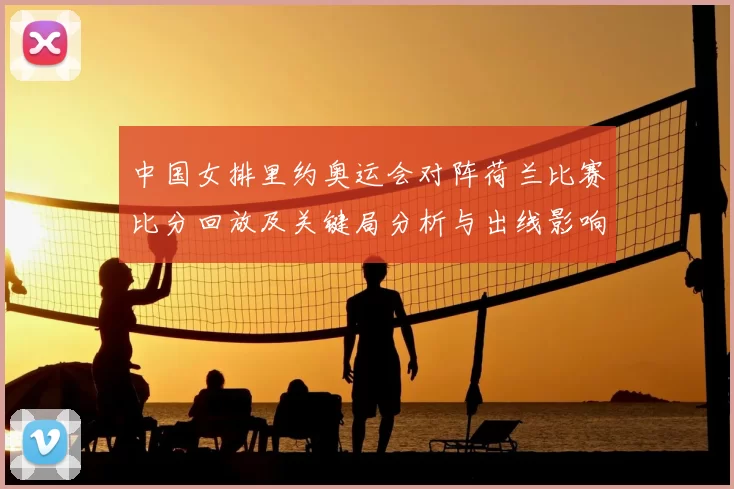 中国女排里约奥运会对阵荷兰比赛比分回放及关键局分析与出线影响