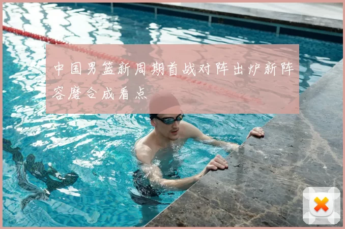 中国男篮新周期首战对阵出炉新阵容磨合成看点