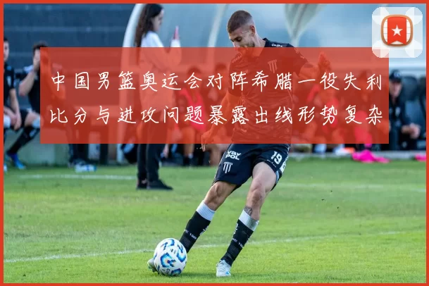 中国男篮奥运会对阵希腊一役失利比分与进攻问题暴露出线形势复杂
