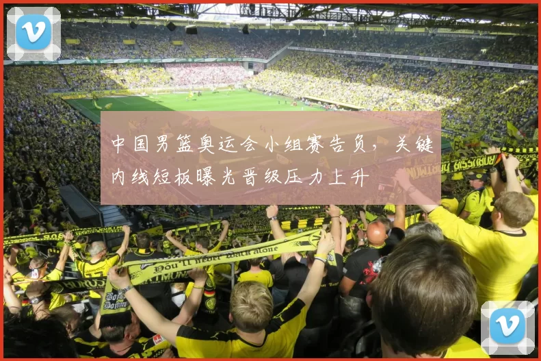 中国男篮奥运会小组赛告负，关键内线短板曝光晋级压力上升
