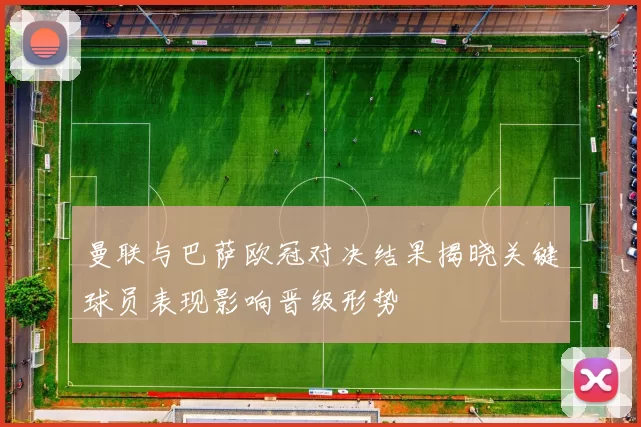 曼联与巴萨欧冠对决结果揭晓关键球员表现影响晋级形势