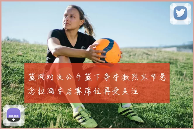 篮网对决公牛篮下争夺激烈末节悬念拉满季后赛席位再受关注