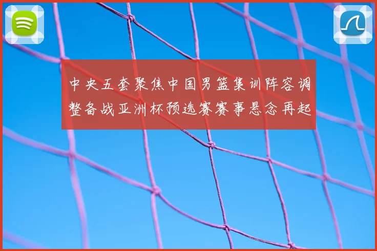 中央五套聚焦中国男篮集训阵容调整备战亚洲杯预选赛赛事悬念再起