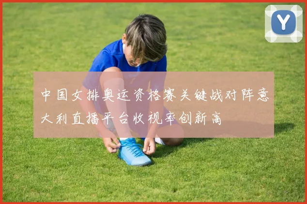 中国女排奥运资格赛关键战对阵意大利直播平台收视率创新高