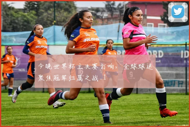 今晚世界杯主决赛打响，全球球迷聚焦冠军归属之战_1