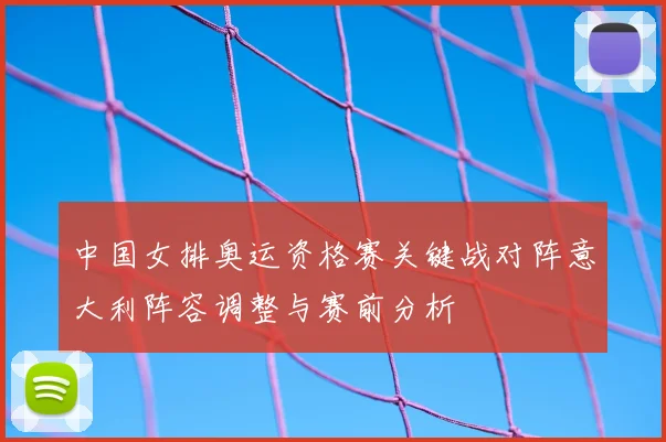 中国女排奥运资格赛关键战对阵意大利阵容调整与赛前分析