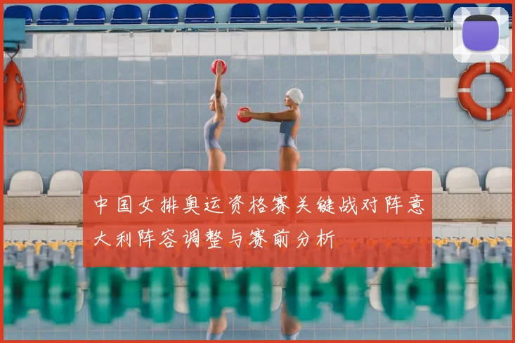 中国女排奥运资格赛关键战对阵意大利阵容调整与赛前分析