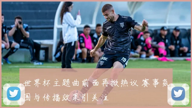世界杯主题曲前面再掀热议 赛事氛围与传播效果引关注