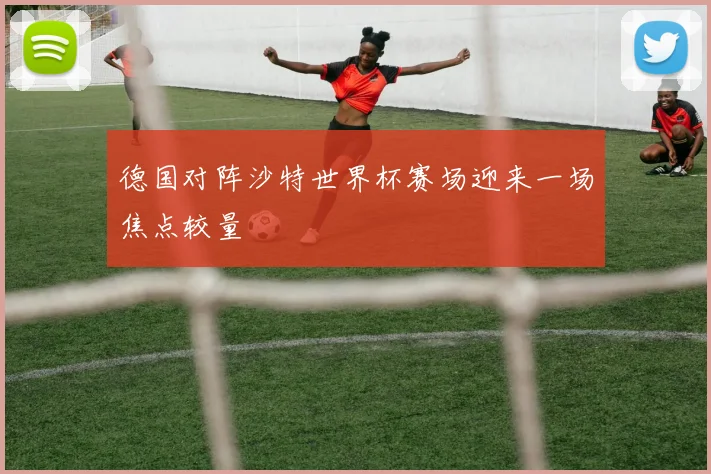 德国对阵沙特世界杯赛场迎来一场焦点较量