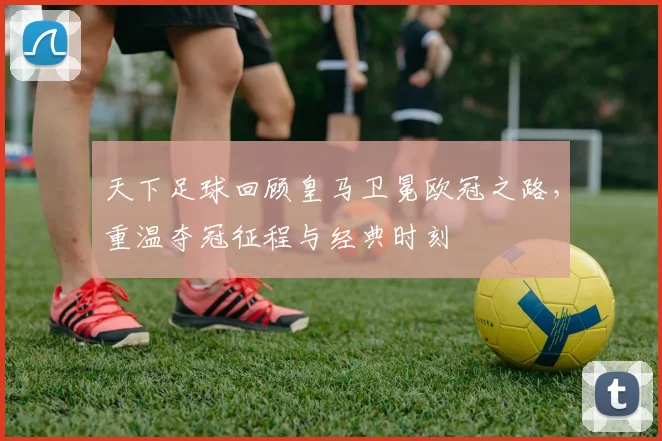 天下足球回顾皇马卫冕欧冠之路，重温夺冠征程与经典时刻