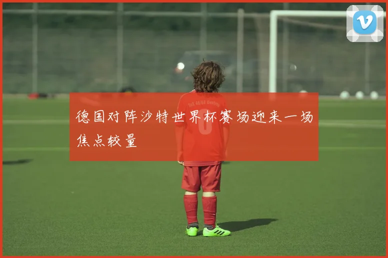 德国对阵沙特世界杯赛场迎来一场焦点较量