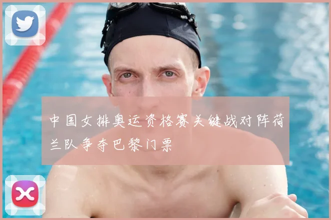 中国女排奥运资格赛关键战对阵荷兰队争夺巴黎门票